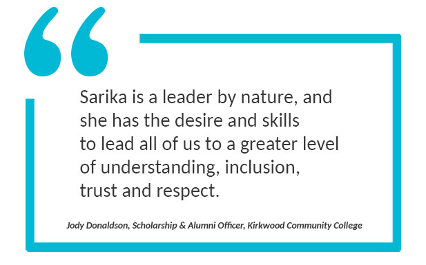 Quote: "Sarika is a leader by nature, and she has the desire and skills to lead all of us to a greater level of understanding, inclusion, trust and respect." Quoted by Jody Donaldson, Scholarship & Alumni Officer, Kirkwood Community College